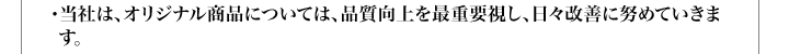 ・当社は、オリジナル商品については、品質向上を最重要視し、日々改善に努めていきます。