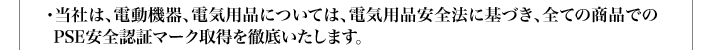 ・当社は、電動機器、電気用品については、電気用品安全法に基づき、全ての商品でのPSE安全認証マーク取得を徹底いたします。