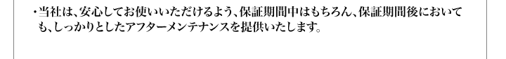 ・当社は、安心してお使いいただけるよう、保証期間中はもちろん、保証期間後においても、しっかりとしたアフターメンテナンスを提供いたします。