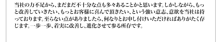 当社の力不足から、まだまだ不十分な点も多々あることかと思います。しかしながら、もっと改善していきたい、もっとお客様に喜んで頂きたい、という強い意志、意欲を当社は持っております。至らない点がありましたら、何なりとお申し付けいただければありがたく存じます。一歩一歩、着実に改善し、進化させて参る所存です。