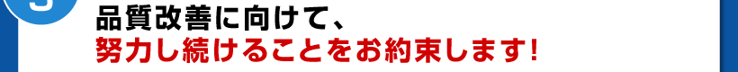 品質改善に向けて、努力し続けることをお約束します!