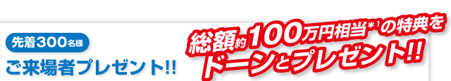 先着300名様「ご来場者プレゼント!!」総額約100万円相当*1の特典をドーンとプレゼント!!