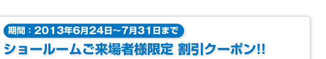 期間:2013年6月24日〜7月31日まで「ショールームご来場者様限定 割引クーポン」!!