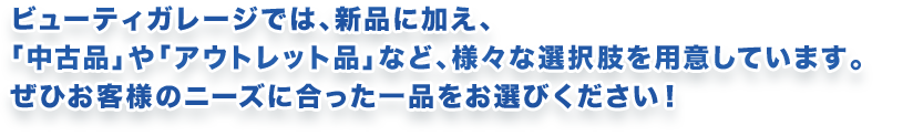 ビューティガレージでは、新品に加え、「中古品」や「アウトレット品」など、様々な選択肢を用意しています。ぜひお客様のニーズに合った一品をお選びください!
