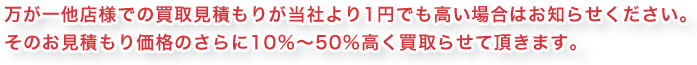 万が一他店様での買取見積もりが当社より1円でも高い場合はお知らせください。そのお見積もり価格のさらに10%〜50%高く買取らせて頂きます。